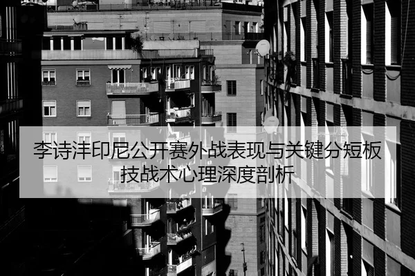 李诗沣印尼公开赛外战表现与关键分短板技战术心理深度剖析
